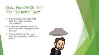 Quiz: Parable Ch. 9-11
The “All Keith” Quiz
 1. What does Lauren’s dad do to
Keith that makes him leave
“permanently”?
 2. What skill does Keith have that
makes him useful to people outside
the wall?
 3. How did Keith get the money
from the guy who was traveling to
Alaska?
 