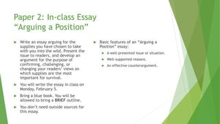 Paper 2: In-class Essay
“Arguing a Position”
 Write an essay arguing for the
supplies you have chosen to take
with you into the wild. Present the
issue to readers, and develop an
argument for the purpose of
confirming, challenging, or
changing your readers’ views on
which supplies are the most
important for survival.
 You will write the essay in class on
Monday, February 5.
 Bring a blue book. You will be
allowed to bring a BRIEF outline.
 You don’t need outside sources for
this essay.
 Basic features of an “Arguing a
Position” essay:
 A well-presented issue or situation.
 Well-supported reasons.
 An effective counterargument.
 