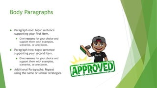 Body Paragraphs
 Paragraph one: topic sentence
supporting your first item.
 Give reasons for your choice and
support them with examples,
scenarios, or anecdotes.
 Paragraph two: topic sentence
supporting your second item.
 Give reasons for your choice and
support them with examples,
scenarios, or anecdotes.
 Additional Paragraphs: Repeat
using the same or similar strategies
 