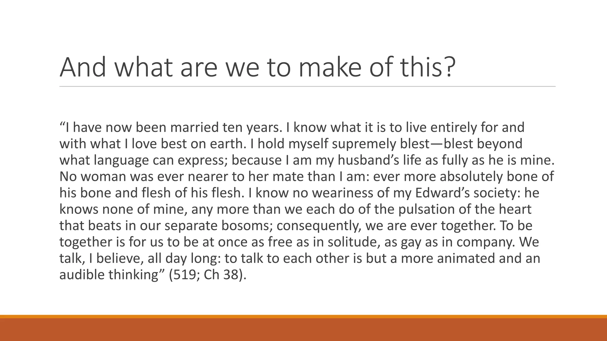 And what are we to make of this?
“I have now been married ten years. I know what it is to live entirely for and
with what I love best on earth. I hold myself supremely blest—blest beyond
what language can express; because I am my husband’s life as fully as he is mine.
No woman was ever nearer to her mate than I am: ever more absolutely bone of
his bone and flesh of his flesh. I know no weariness of my Edward’s society: he
knows none of mine, any more than we each do of the pulsation of the heart
that beats in our separate bosoms; consequently, we are ever together. To be
together is for us to be at once as free as in solitude, as gay as in company. We
talk, I believe, all day long: to talk to each other is but a more animated and an
audible thinking” (519; Ch 38).
 