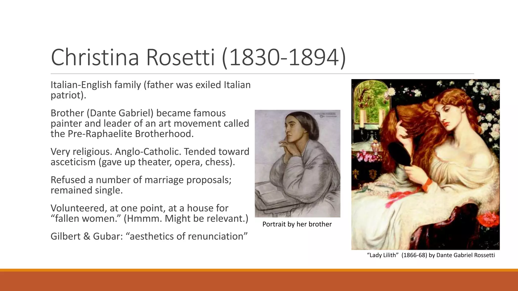 Christina Rosetti (1830-1894)
Italian-English family (father was exiled Italian
patriot).
Brother (Dante Gabriel) became famous
painter and leader of an art movement called
the Pre-Raphaelite Brotherhood.
Very religious. Anglo-Catholic. Tended toward
asceticism (gave up theater, opera, chess).
Refused a number of marriage proposals;
remained single.
Volunteered, at one point, at a house for
“fallen women.” (Hmmm. Might be relevant.)
Gilbert & Gubar: “aesthetics of renunciation”
“Lady Lilith” (1866-68) by Dante Gabriel Rossetti
Portrait by her brother
 