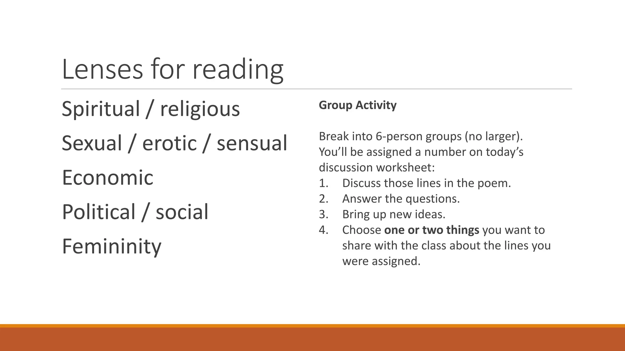 Lenses for reading
Spiritual / religious
Sexual / erotic / sensual
Economic
Political / social
Femininity
Group Activity
Break into 6-person groups (no larger).
You’ll be assigned a number on today’s
discussion worksheet:
1. Discuss those lines in the poem.
2. Answer the questions.
3. Bring up new ideas.
4. Choose one or two things you want to
share with the class about the lines you
were assigned.
 