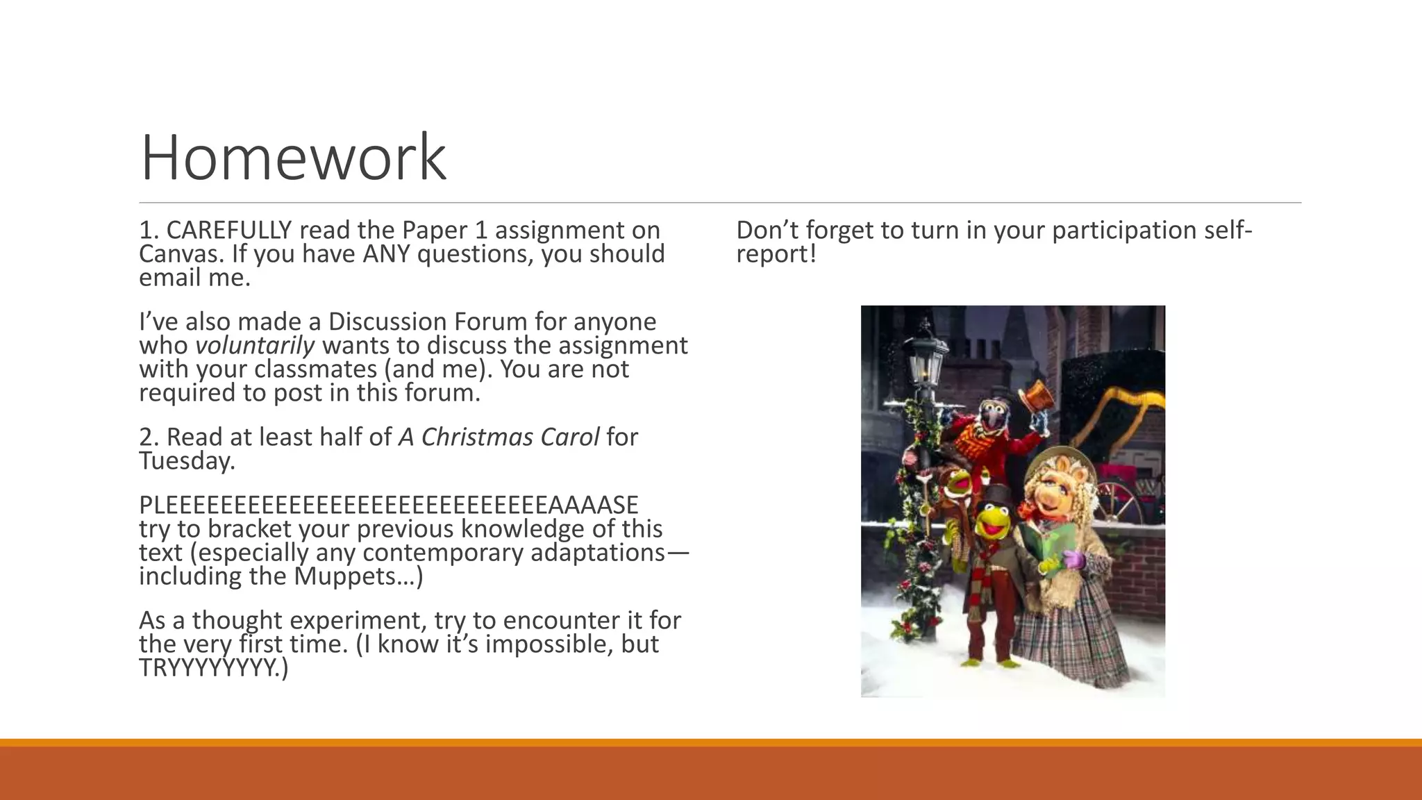Homework
1. CAREFULLY read the Paper 1 assignment on
Canvas. If you have ANY questions, you should
email me.
I’ve also made a Discussion Forum for anyone
who voluntarily wants to discuss the assignment
with your classmates (and me). You are not
required to post in this forum.
2. Read at least half of A Christmas Carol for
Tuesday.
PLEEEEEEEEEEEEEEEEEEEEEEEEEEEEAAAASE
try to bracket your previous knowledge of this
text (especially any contemporary adaptations—
including the Muppets…)
As a thought experiment, try to encounter it for
the very first time. (I know it’s impossible, but
TRYYYYYYYY.)
Don’t forget to turn in your participation self-
report!
 