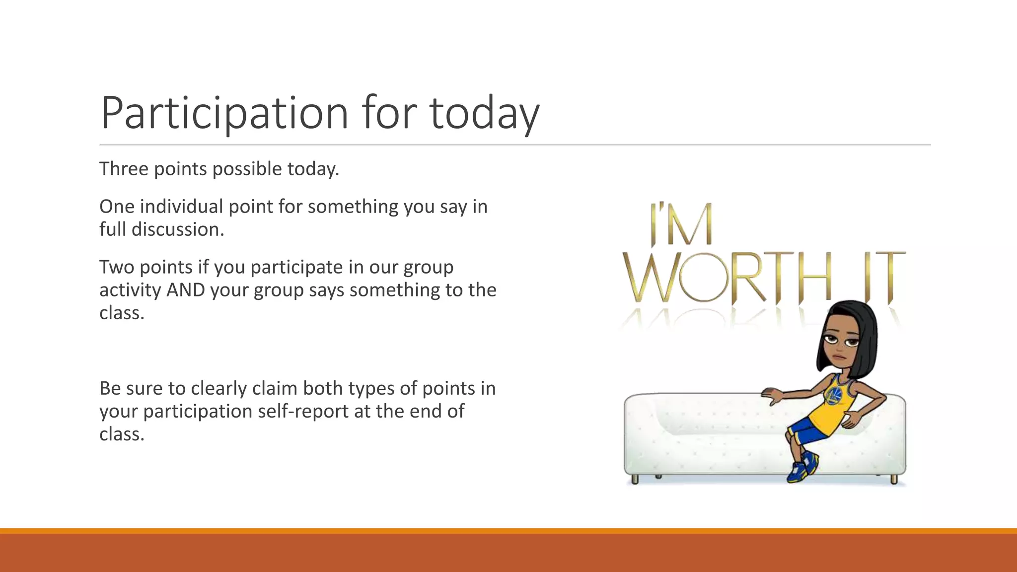 Participation for today
Three points possible today.
One individual point for something you say in
full discussion.
Two points if you participate in our group
activity AND your group says something to the
class.
Be sure to clearly claim both types of points in
your participation self-report at the end of
class.
 