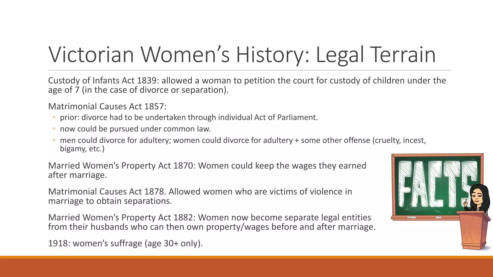 Victorian Women’s History: Legal Terrain
Custody of Infants Act 1839: allowed a woman to petition the court for custody of children under the
age of 7 (in the case of divorce or separation).
Matrimonial Causes Act 1857:
◦ prior: divorce had to be undertaken through individual Act of Parliament.
◦ now could be pursued under common law.
◦ men could divorce for adultery; women could divorce for adultery + some other offense (cruelty, incest,
bigamy, etc.)
Married Women’s Property Act 1870: Women could keep the wages they earned
after marriage.
Matrimonial Causes Act 1878. Allowed women who are victims of violence in
marriage to obtain separations.
Married Women’s Property Act 1882: Women now become separate legal entities
from their husbands who can then own property/wages before and after marriage.
1918: women’s suffrage (age 30+ only).
 