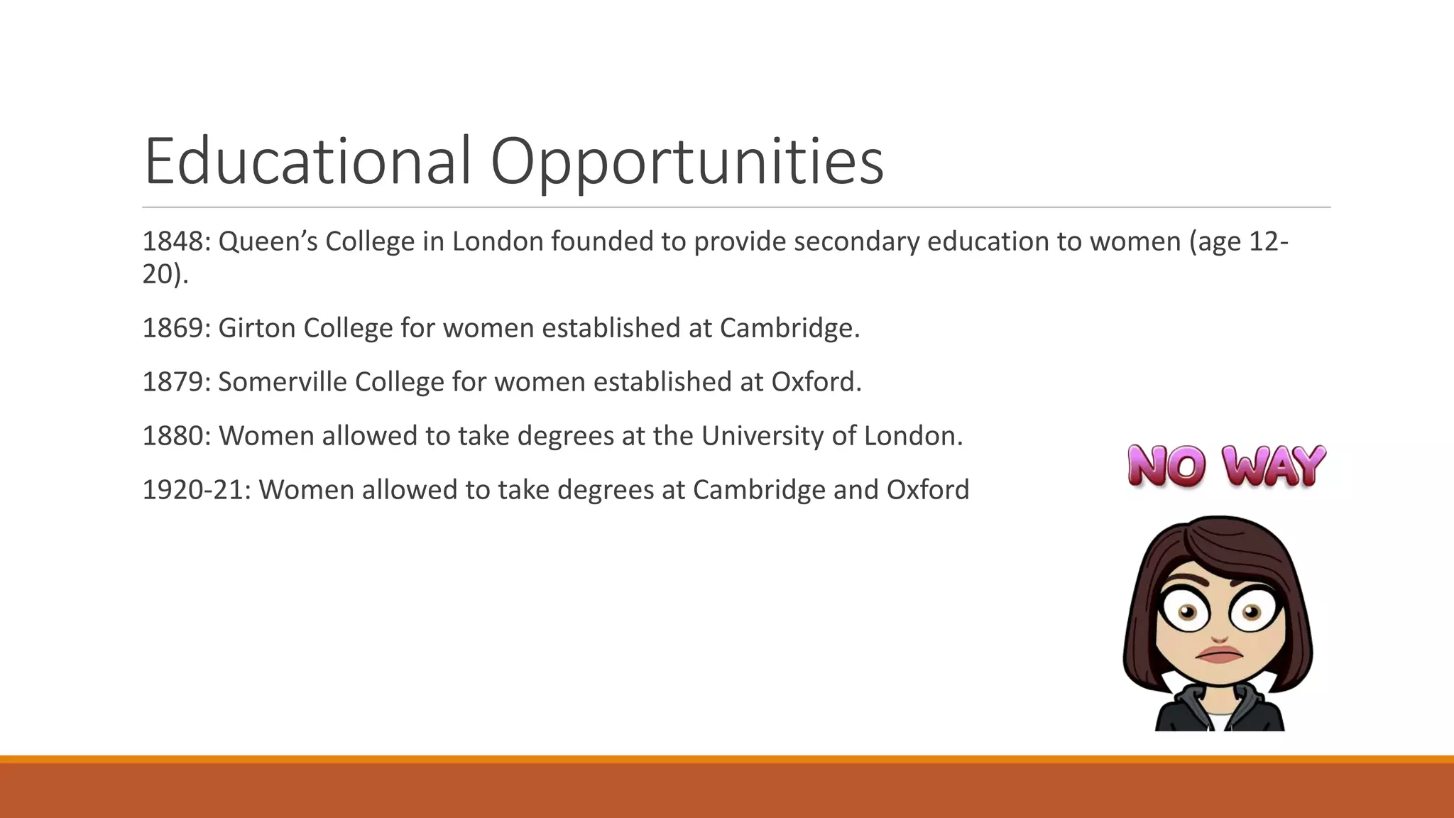 Educational Opportunities
1848: Queen’s College in London founded to provide secondary education to women (age 12-
20).
1869: Girton College for women established at Cambridge.
1879: Somerville College for women established at Oxford.
1880: Women allowed to take degrees at the University of London.
1920-21: Women allowed to take degrees at Cambridge and Oxford
 