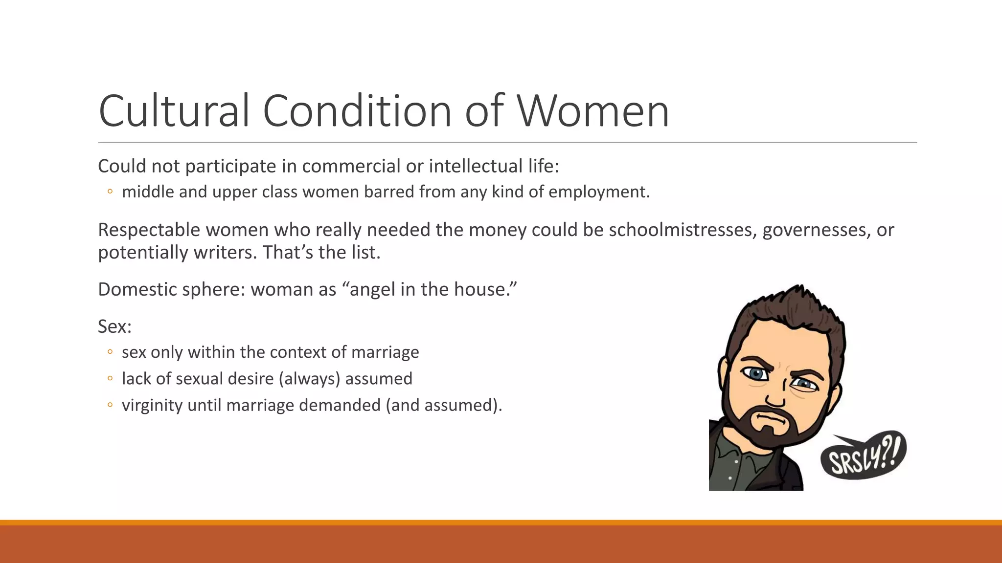Cultural Condition of Women
Could not participate in commercial or intellectual life:
◦ middle and upper class women barred from any kind of employment.
Respectable women who really needed the money could be schoolmistresses, governesses, or
potentially writers. That’s the list.
Domestic sphere: woman as “angel in the house.”
Sex:
◦ sex only within the context of marriage
◦ lack of sexual desire (always) assumed
◦ virginity until marriage demanded (and assumed).
 
