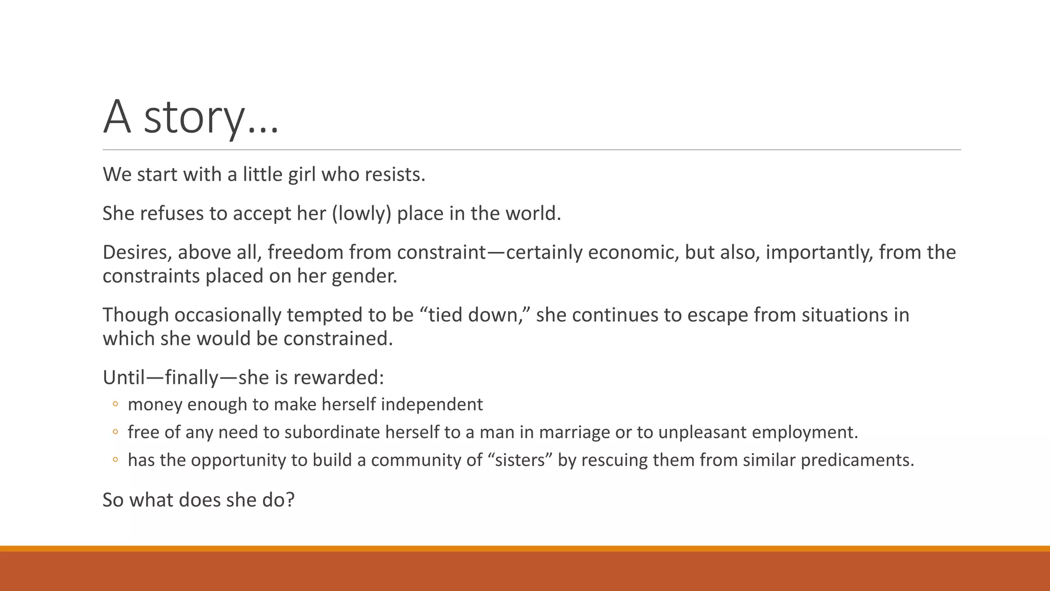 A story…
We start with a little girl who resists.
She refuses to accept her (lowly) place in the world.
Desires, above all, freedom from constraint—certainly economic, but also, importantly, from the
constraints placed on her gender.
Though occasionally tempted to be “tied down,” she continues to escape from situations in
which she would be constrained.
Until—finally—she is rewarded:
◦ money enough to make herself independent
◦ free of any need to subordinate herself to a man in marriage or to unpleasant employment.
◦ has the opportunity to build a community of “sisters” by rescuing them from similar predicaments.
So what does she do?
 