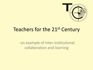 Teachers for the 21st Century - an example of inter-institutional collaboration and learning 