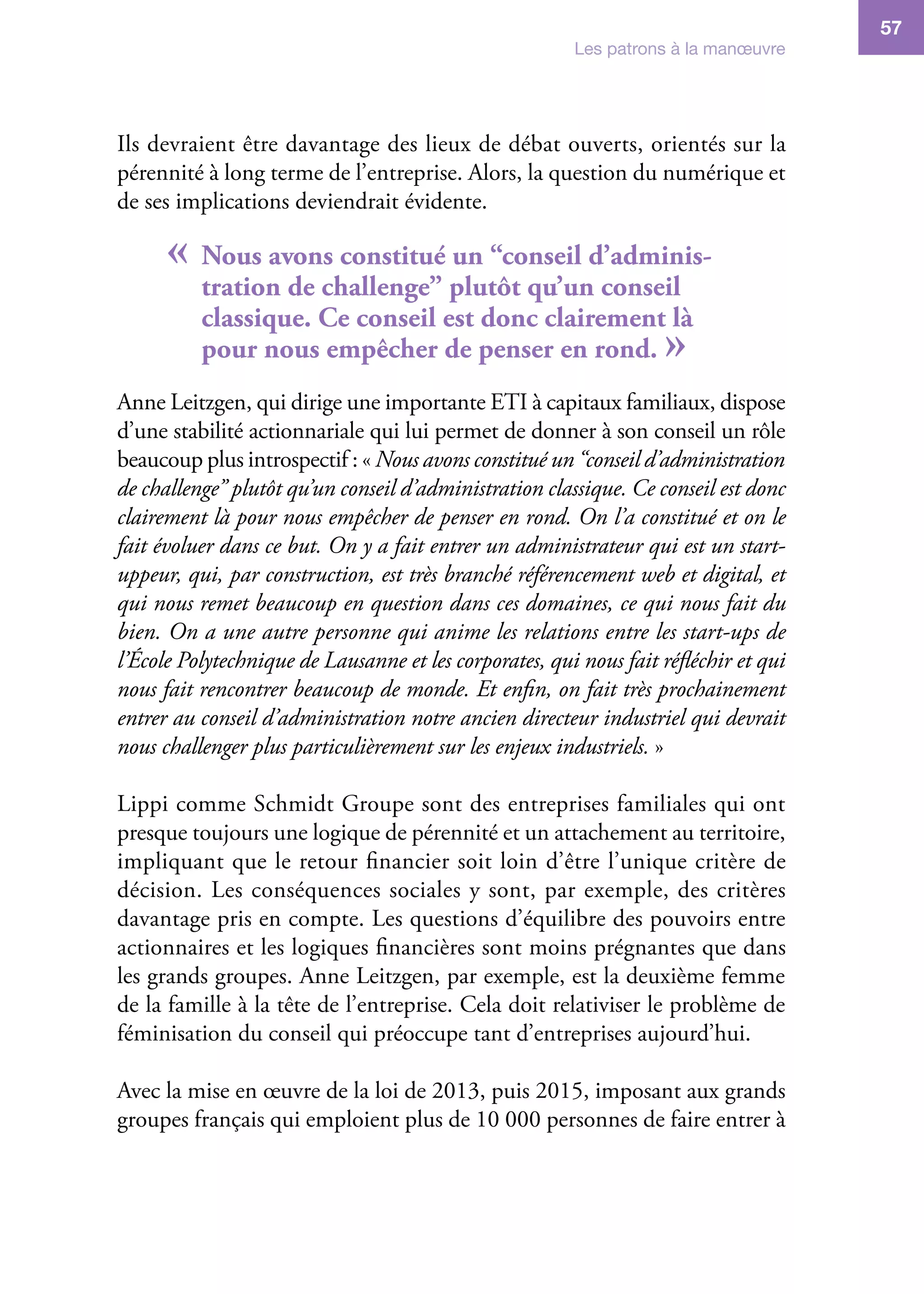 Les patrons à la manœuvre
57
Ils devraient être davantage des lieux de débat ouverts, orientés sur la
pérennité à long terme de l’entreprise. Alors, la question du numérique et
de ses implications deviendrait évidente.
« Nous avons constitué un “conseil d’adminis-
tration de challenge” plutôt qu’un conseil
classique. Ce conseil est donc clairement là
pour nous empêcher de penser en rond. »
Anne Leitzgen, qui dirige une importante ETI à capitaux familiaux, dispose
d’une stabilité actionnariale qui lui permet de donner à son conseil un rôle
beaucoup plus introspectif : « Nous avons constitué un “conseil d’administration
de challenge” plutôt qu’un conseil d’administration classique. Ce conseil est donc
clairement là pour nous empêcher de penser en rond. On l’a constitué et on le
fait évoluer dans ce but. On y a fait entrer un administrateur qui est un start-
uppeur, qui, par construction, est très branché référencement web et digital, et
qui nous remet beaucoup en question dans ces domaines, ce qui nous fait du
bien. On a une autre personne qui anime les relations entre les start-ups de
l’École Polytechnique de Lausanne et les corporates, qui nous fait réfléchir et qui
nous fait rencontrer beaucoup de monde. Et enfin, on fait très prochainement
entrer au conseil d’administration notre ancien directeur industriel qui devrait
nous challenger plus particulièrement sur les enjeux industriels. »
Lippi comme Schmidt Groupe sont des entreprises familiales qui ont
presque toujours une logique de pérennité et un attachement au territoire,
impliquant que le retour financier soit loin d’être l’unique critère de
décision. Les conséquences sociales y sont, par exemple, des critères
davantage pris en compte. Les questions d’équilibre des pouvoirs entre
actionnaires et les logiques financières sont moins prégnantes que dans
les grands groupes. Anne Leitzgen, par exemple, est la deuxième femme
de la famille à la tête de l’entreprise. Cela doit relativiser le problème de
féminisation du conseil qui préoccupe tant d’entreprises aujourd’hui.
Avec la mise en œuvre de la loi de 2013, puis 2015, imposant aux grands
groupes français qui emploient plus de 10 000 personnes de faire entrer à
 