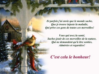Et parfois j'ai envie que le monde sache,
Que je trouve injuste la maladie,
Qui prive ces gens de toutes ces merveilles!
Vous qui avez la santé,
Sachez jouir de ces merveilles de la nature,
Qui ne demandent qu'à être senties,
Admirées et regardées!
C'est cela le bonheur!
 