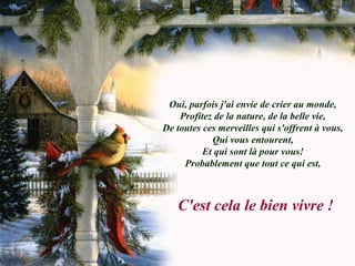 Oui, parfois j'ai envie de crier au monde,
Profitez de la nature, de la belle vie,
De toutes ces merveilles qui s'offrent à vous,
Qui vous entourent,
Et qui sont là pour vous!
Probablement que tout ce qui est,
C'est cela le bien vivre !
 