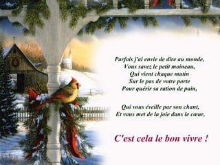 Parfois j'ai envie de dire au monde,
Vous savez le petit moineau,
Qui vient chaque matin
Sur le pas de votre porte
Pour quérir sa ration de pain,
Qui vous éveille par son chant,
Et vous met de la joie dans le cœur,
C'est cela le bon vivre !
 