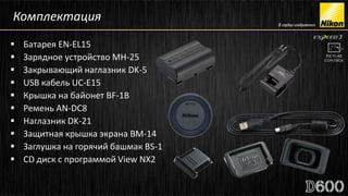 Комплектация
   Батарея EN-EL15
   Зарядное устройство MH-25
   Закрывающий наглазник DK-5
   USB кабель UC-E15
   Крышка на байонет BF-1B
   Ремень AN-DC8
   Наглазник DK-21
   Защитная крышка экрана BM-14
   Заглушка на горячий башмак BS-1
   CD диск с программой View NX2
 