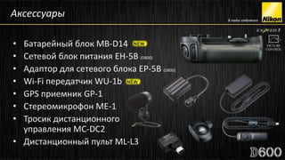 Аксессуары

• Батарейный блок MB-D14
• Сетевой блок питания EH-5B (D800)
• Адаптор для сетевого блока EP-5B (D800)
• Wi-Fi передатчик WU-1b
• GPS приемник GP-1
• Стереомикрофон ME-1
• Тросик дистанционного
  управления MC-DC2
• Дистанционный пульт ML-L3
 