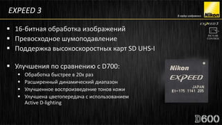EXPEED 3

 16-битная обработка изображений
 Превосходное шумоподавление
 Поддержка высокоскоростных карт SD UHS-I

 Улучшения по сравнению с D700:
      Обработка быстрее в 20х раз
      Расширенный динамический диапазон
      Улучшенное воспроизведение тонов кожи
      Улучшена цветопередача с использованием
       Active D-lighting
 