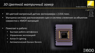 3D Цветной матричный замер

• 3D цветной матричный датчик экспозамера с 2.016 пикс.
• Улучшена система распознавания сцен и система слежения за объектом
  совместно с КМОП матрицей

• Помогает в работе:
   •   Быстрая работа автофокуса
   •   Управление экспозицией
   •   Active D-Lighting
   •   Автоматический баланс белого
 