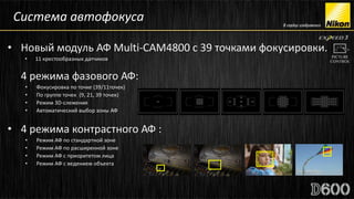 Система автофокуса

• Новый модуль АФ Multi-CAM4800 с 39 точками фокусировки.
     •   11 крестообразных датчиков
•
     4 режима фазового АФ:
     •   Фокусировка по точке (39/11точек)
     •   По группе точек (9, 21, 39 точек)
     •   Режим 3D-слежения
     •   Автоматический выбор зоны АФ


• 4 режима контрастного АФ :
     •   Режим АФ по стандартной зоне
     •   Режим АФ по расширенной зоне
     •   Режим АФ с приоритетом лица
     •   Режим АФ с ведением объекта
 