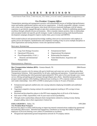 L A R R Y R O B I N S O N
1202 SARAH PARK TRAIL  SOUTHLAKE, TX 76092 | 972-467-8268 LJROBINSON1224@GMAIL.COM
Vice President / Company Officer
Transportation operating and management executive with demonstrated success at building high-performance
teams and leading sophisticated logistics and service organizations. A fiscally responsible, strategic visionary
with a clear sense of purpose and urgency when faced with diverse situational challenges with the industry
experience to get directly engaged through an open door escalation process. Skilled at establishing operational
excellence through culturally diverse environments. Able to translate industry position, links in relationships
and conceptual models into specific growth strategies. Leader in planning/executing multi-faceted business
development campaigns designed to improve market share, gross revenue and EBITDA.
Well-rounded technical and operational knowledge enabling client service maximization with emphasis in
quality process development, standardization and compliance resulting in buy-in across multiple disciplines in
client organizations and turning business visions into operational realities.
NOTABLE EXPERTISE
• Long Term Strategy Execution • Entrepreneurial Spirit
• Operational Efficiencies • Organizational Development
• Fiscal Responsibility ( P & L ) • Relationship Development
• Domestic and International
Transportation
• Talent Identification, Acquisition and
Retention
PROFESSIONAL PROFILE
Bear Transportation Solutions (BTS) – Farmers Branch, TX 2004-Present
Vice President
Recruited into executive role for startup with goal to build team and create new service offering under Bear
Transportation Solutions. Hold responsibility for all sales, marketing and operations. Created and executed
business and marketing plan which generated unprecedented $2.7M in sales in first year through a new vision,
service offering and igniting growth strategies through diligent sales efforts. Identified and pursued key
prospect market segments while building a dedicated team resulting in a 95% corporate employee retention
and vendor relationships. Grew BTS to $30M in annual gross revenue in 10 years of business.
• Entrepreneurial approach enabled entry into varying industries displacing formidable and established
competitors
• Negotiated competitive leasing contracts for essential equipment resulting in 30% savings in lease
equipment
• Recruited and developed key players to the BTS team engaging them at all levels of the business
• Sole owner of P&L responsibility with 10 years track record of profitability
• Through creative partnerships enhanced clients transportation outlook by creating revenue sharing
program adding value to their organization’s bottom line
EXEL LOGISTICS – Dallas, TX 1999-2004
Vice President Road Transport
Served as key player in culture shift focusing on improving internal communications emphasizing operational
and marketing effectiveness. Identified and engaged key contributors to leverage their ability to influence
employees at all levels fostering a new culture of commitment to excellence.
• Designed and implemented ground transportation network for 39 company stations
 