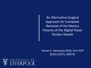 BEVA 2009
An Alternative Surgical
Approach for Complete
Removal of the Manica
Flexoria of the Digital Flexor
Tendon Sheath
Simon E. Hennessy MVB, Cert AVP
(ESO) (ESST), MRCVS
 