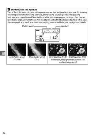 A  Shutter Speed and Aperture
     Two of the chief factors in determining exposure are shutter speed and aperture. By slowing
     shutter speed while increasing aperture, or increasing shutter speed while reducing
     aperture, you can achieve different effects while keeping exposure constant. Fast shutter
     speeds and large apertures freeze moving objects and soften background details, while slow
     shutter speeds and small apertures blur moving objects and bring out background details.
                      Shutter speed                               Aperture




#
       Fast shutter speed     Slow shutter speed    Large aperture (f/5.6) Small aperture (f/22)
            (1/1,600 s)             (1/6 s)           (Remember, the higher the f-number, the
                                                               smaller the aperture.)




74
 