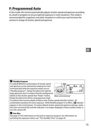 P: Programmed Auto
In this mode, the camera automatically adjusts shutter speed and aperture according
to a built-in program to ensure optimal exposure in most situations. This mode is
recommended for snapshots and other situations in which you want to leave the
camera in charge of shutter speed and aperture.




                                                                                               #




A    Flexible Program
In mode P, different combinations of shutter speed
and aperture can be selected by rotating the main
command dial while the exposure meters are on
(“flexible program”). Rotate the dial to the right for
large apertures (low f-numbers) that blur background
details or fast shutter speeds that “freeze” motion.    Main command dial
Rotate the dial to the left for small apertures (high
f-numbers) that increase depth of field or slow shutter speeds that blur motion. All
combinations produce the same exposure. While flexible program is in effect, a U indicator
appears in the control panel. To restore default shutter speed and aperture settings, rotate
the main command dial until the indicator is no longer displayed, choose another mode, or
turn the camera off.
A   See Also
See page 315 for information on the built-in exposure program. For information on
activating the exposure meters, see “The Standby Timer” on page 39.


                                                                                               75
 