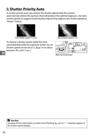 S: Shutter-Priority Auto
     In shutter-priority auto, you choose the shutter speed while the camera
     automatically selects the aperture that will produce the optimal exposure. Use slow
     shutter speeds to suggest motion by blurring moving subjects, fast shutter speeds to
     “freeze” motion.




             Fast shutter speed (1/1,600 s)                 Slow shutter speed (1/6 s)

     To choose a shutter speed, rotate the main
     command dial while the exposure meters are on.
     Shutter speed can be set to “v” or to values
     between 30 s and 1/4,000 s.
#                                                         Main command dial




     A   See Also
     See page 323 for information on what to do if flashing “A” or “%” indicator appears in
     the shutter-speed displays.


76
 