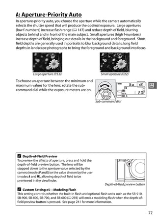 A: Aperture-Priority Auto
In aperture-priority auto, you choose the aperture while the camera automatically
selects the shutter speed that will produce the optimal exposure. Large apertures
(low f-numbers) increase flash range (0 147) and reduce depth of field, blurring
objects behind and in front of the main subject. Small apertures (high f-numbers)
increase depth of field, bringing out details in the background and foreground. Short
field depths are generally used in portraits to blur background details, long field
depths in landscape photographs to bring the foreground and background into focus.




           Large aperture (f/5.6)                            Small aperture (f/22)

To choose an aperture between the minimum and
maximum values for the lens, rotate the sub-                                                    #
command dial while the exposure meters are on.


                                                         Sub-command dial




A   Depth-of-Field Preview
To preview the effects of aperture, press and hold the
depth-of-field preview button. The lens will be
stopped down to the aperture value selected by the
camera (modes P and S) or the value chosen by the user
(modes A and M), allowing depth of field to be
previewed in the viewfinder.
                                                                Depth-of-field preview button
A    Custom Setting e5—Modeling Flash
This setting controls whether the built-in flash and optional flash units such as the SB-910,
SB-900, SB-800, SB-700, and SB-600 (0 293) will emit a modeling flash when the depth-of-
field preview button is pressed. See page 241 for more information.


                                                                                                77
 