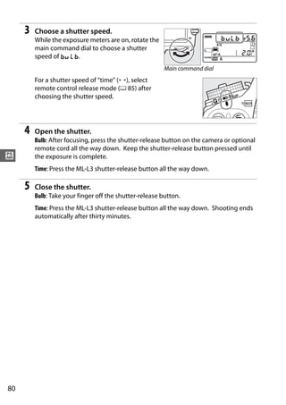 3   Choose a shutter speed.
         While the exposure meters are on, rotate the
         main command dial to choose a shutter
         speed of A.
                                                         Main command dial
         For a shutter speed of “time” (%), select
         remote control release mode (0 85) after
         choosing the shutter speed.




     4   Open the shutter.
         Bulb: After focusing, press the shutter-release button on the camera or optional
         remote cord all the way down. Keep the shutter-release button pressed until
#        the exposure is complete.
         Time: Press the ML-L3 shutter-release button all the way down.

     5   Close the shutter.
         Bulb: Take your finger off the shutter-release button.
         Time: Press the ML-L3 shutter-release button all the way down. Shooting ends
         automatically after thirty minutes.




80
 