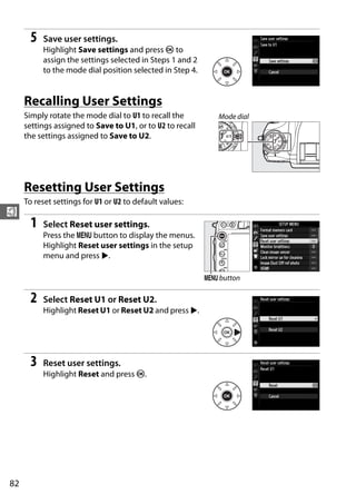 5   Save user settings.
           Highlight Save settings and press J to
           assign the settings selected in Steps 1 and 2
           to the mode dial position selected in Step 4.


     Recalling User Settings
     Simply rotate the mode dial to U1 to recall the          Mode dial
     settings assigned to Save to U1, or to U2 to recall
     the settings assigned to Save to U2.




     Resetting User Settings
     To reset settings for U1 or U2 to default values:
$
       1   Select Reset user settings.
           Press the G button to display the menus.
           Highlight Reset user settings in the setup
           menu and press 2.

                                                           G button

       2   Select Reset U1 or Reset U2.
           Highlight Reset U1 or Reset U2 and press 2.




       3   Reset user settings.
           Highlight Reset and press J.




82
 