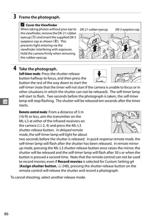 3   Frame the photograph.
           A   Cover the Viewfinder
           When taking photos without your eye to    DK-21 rubber eyecup     DK-5 eyepiece cap
           the viewfinder, remove the DK-21 rubber
           eyecup (q) and insert the supplied DK-5
           eyepiece cap as shown (w). This
           prevents light entering via the
           viewfinder interfering with exposure.
           Hold the camera firmly when removing
           the rubber eyecup.


      4   Take the photograph.
          Self-timer mode: Press the shutter-release
          button halfway to focus, and then press the
          button the rest of the way down to start the
          self-timer (note that the timer will not start if the camera is unable to focus or in
          other situations in which the shutter can not be released). The self-timer lamp
          will start to flash. Two seconds before the photograph is taken, the self-timer
k         lamp will stop flashing. The shutter will be released ten seconds after the timer
          starts.
          Remote control mode: From a distance of 5 m
          (16 ft) or less, aim the transmitter on the
          ML-L3 at either of the infrared receivers on
          the camera (0 2, 4) and press the ML-L3
          shutter-release button. In delayed remote
          mode, the self-timer lamp will light for about
          two seconds before the shutter is released. In quick-response remote mode, the
          self-timer lamp will flash after the shutter has been released. In remote mirror-
          up mode, pressing the ML-L3 shutter-release button once raises the mirror; the
          shutter will be released and the self-timer lamp will flash after 30 s or when the
          button is pressed a second time. Note that the remote control can not be used
          to record movies; even if Record movies is selected for Custom Setting g4
          (Assign shutter button, 0 248), pressing the shutter-release button on the
          remote control will release the shutter and record a photograph.
     To cancel shooting, select another release mode.




86
 