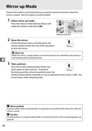 Mirror up Mode
     Choose this mode to minimize blurring caused by camera movement when the
     mirror is raised. Use of a tripod is recommended.

      1   Select mirror up mode.
          Press the release mode dial lock release and
          rotate the release mode dial to MUP.


                                                                  Release mode dial

      2   Raise the mirror.
          Frame the picture, focus, and then press the
          shutter-release button the rest of the way down
          to raise the mirror.

           D  Mirror Up
           While the mirror is raised, photos can not be framed in the viewfinder and autofocus
           and metering will not be performed.
k
      3   Take a picture.
          Press the shutter-release button all the way
          down again to take a picture. To prevent
          blurring caused by camera movement, press the
          shutter-release button smoothly, or use an optional remote cord (0 298). The
          mirror lowers when shooting ends.




     A   Mirror up Mode
     A picture will be taken automatically if no operations are performed for about 30 s after the
     mirror is raised.
     A   See Also
     For information on using the optional ML-L3 remote control for mirror-up photography, see
     page 85.


88
 