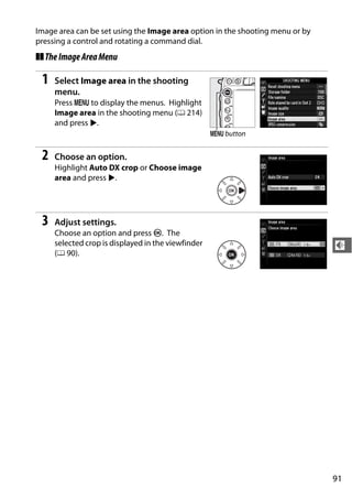 Image area can be set using the Image area option in the shooting menu or by
pressing a control and rotating a command dial.
❚❚ The Image Area Menu

 1   Select Image area in the shooting
     menu.
     Press G to display the menus. Highlight
     Image area in the shooting menu (0 214)
     and press 2.
                                                    G button


 2   Choose an option.
     Highlight Auto DX crop or Choose image
     area and press 2.




 3   Adjust settings.
     Choose an option and press J. The
     selected crop is displayed in the viewfinder                              d
     (0 90).




                                                                               91
 