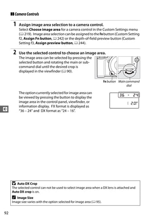 ❚❚ Camera Controls

      1   Assign image area selection to a camera control.
          Select Choose image area for a camera control in the Custom Settings menu
          (0 219). Image area selection can be assigned to the Fn button (Custom Setting
          f2, Assign Fn button, 0 242) or the depth-of-field preview button (Custom
          Setting f3, Assign preview button, 0 244).

      2   Use the selected control to choose an image area.
          The image area can be selected by pressing the
          selected button and rotating the main or sub-
          command dial until the desired crop is
          displayed in the viewfinder (0 90).

                                                                         Fn button Main command
                                                                                         dial

          The option currently selected for image area can
          be viewed by pressing the button to display the
          image area in the control panel, viewfinder, or
          information display. FX format is displayed as
d         “36 – 24” and DX format as “24 – 16”.




     D  Auto DX Crop
     The selected control can not be used to select image area when a DX lens is attached and
     Auto DX crop is on.
     A  Image Size
     Image size varies with the option selected for image area (0 95).


92
 