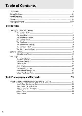 Table of Contents
        Q&A Index .................................................................................................................................... ii
        Menu Options ............................................................................................................................ iv
        For Your Safety ......................................................................................................................xviii
        Notices......................................................................................................................................... xx
        Package Contents.................................................................................................................xxiv

    Introduction                                                                                                                                                 1
        Getting to Know the Camera................................................................................................. 1
                       The Camera Body ......................................................................................................................1
                       The Mode Dial.............................................................................................................................5
                       The Release-Mode Dial ............................................................................................................6
                       The Control Panel......................................................................................................................7
                       The Viewfinder............................................................................................................................8
                       The Information Display..........................................................................................................9
                       The Command Dials .............................................................................................................. 12
                       The BM-14 Monitor Cover ................................................................................................... 17
        Camera Menus..........................................................................................................................18
                       Using Camera Menus ............................................................................................................ 19
        First Steps ...................................................................................................................................21
                       Charge the Battery ................................................................................................................. 21
                       Insert the Battery .................................................................................................................... 23
                       Attach a Lens............................................................................................................................ 25
                       Basic Setup................................................................................................................................ 27
                       Insert a Memory Card............................................................................................................ 29
                       Format the Memory Card .................................................................................................... 31
                       Adjust Viewfinder Focus ...................................................................................................... 33

    Basic Photography and Playback                                                                                                                            35
        “Point-and-Shoot” Photography (i and j Modes)...................................................35
                       Step 1: Turn the Camera On................................................................................................ 35
                       Step 2: Select i or j Mode ............................................................................................... 36
                       Step 3: Frame the Photograph .......................................................................................... 37
                       Step 4: Focus ............................................................................................................................ 38
                       Step 5: Shoot ............................................................................................................................ 38




x
 