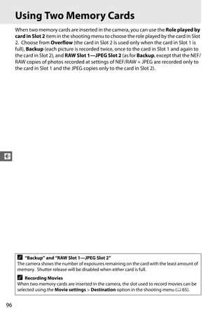 Using Two Memory Cards
     When two memory cards are inserted in the camera, you can use the Role played by
     card in Slot 2 item in the shooting menu to choose the role played by the card in Slot
     2. Choose from Overflow (the card in Slot 2 is used only when the card in Slot 1 is
     full), Backup (each picture is recorded twice, once to the card in Slot 1 and again to
     the card in Slot 2), and RAW Slot 1—JPEG Slot 2 (as for Backup, except that the NEF/
     RAW copies of photos recorded at settings of NEF/RAW + JPEG are recorded only to
     the card in Slot 1 and the JPEG copies only to the card in Slot 2).




d




     A  “Backup” and “RAW Slot 1—JPEG Slot 2”
     The camera shows the number of exposures remaining on the card with the least amount of
     memory. Shutter release will be disabled when either card is full.
     A   Recording Movies
     When two memory cards are inserted in the camera, the slot used to record movies can be
     selected using the Movie settings > Destination option in the shooting menu (0 65).


96
 