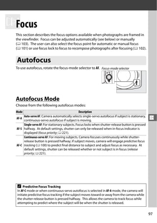 NFocus
  This section describes the focus options available when photographs are framed in
  the viewfinder. Focus can be adjusted automatically (see below) or manually
  (0 103). The user can also select the focus point for automatic or manual focus
  (0 101) or use focus lock to focus to recompose photographs after focusing (0 102).


  Autofocus
  To use autofocus, rotate the focus-mode selector to AF. Focus-mode selector




  Autofocus Mode
  Choose from the following autofocus modes:
  Mode                                             Description
       Auto-servo AF: Camera automatically selects single-servo autofocus if subject is stationary,
  AF-A
       continuous-servo autofocus if subject is moving.
                                                                                                      N
       Single-servo AF: For stationary subjects. Focus locks when shutter-release button is pressed
  AF-S halfway. At default settings, shutter can only be released when in-focus indicator is
       displayed (focus priority; 0 221).
       Continuous-servo AF: For moving subjects. Camera focuses continuously while shutter-
       release button is pressed halfway; if subject moves, camera will engage predictive focus
  AF-C tracking (0 100) to predict final distance to subject and adjust focus as necessary. At
       default settings, shutter can be released whether or not subject is in focus (release
       priority; 0 221).




  A    Predictive Focus Tracking
  In AF-C mode or when continuous-servo autofocus is selected in AF-A mode, the camera will
  initiate predictive focus tracking if the subject moves toward or away from the camera while
  the shutter-release button is pressed halfway. This allows the camera to track focus while
  attempting to predict where the subject will be when the shutter is released.


                                                                                                      97
 