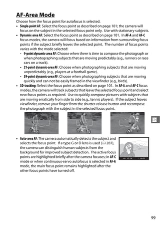 AF-Area Mode
Choose how the focus point for autofocus is selected.
• Single-point AF: Select the focus point as described on page 101; the camera will
  focus on the subject in the selected focus point only. Use with stationary subjects.
• Dynamic-area AF: Select the focus point as described on page 101. In AF-A and AF-C
  focus modes, the camera will focus based on information from surrounding focus
  points if the subject briefly leaves the selected point. The number of focus points
  varies with the mode selected:
  - 9-point dynamic-area AF: Choose when there is time to compose the photograph or
     when photographing subjects that are moving predictably (e.g., runners or race
     cars on a track).
  - 21-point dynamic-area AF: Choose when photographing subjects that are moving
     unpredictably (e.g., players at a football game).
  - 39-point dynamic-area AF: Choose when photographing subjects that are moving
     quickly and can not be easily framed in the viewfinder (e.g., birds).
• 3D-tracking: Select the focus point as described on page 101. In AF-A and AF-C focus
  modes, the camera will track subjects that leave the selected focus point and select
  new focus points as required. Use to quickly compose pictures with subjects that
  are moving erratically from side to side (e.g., tennis players). If the subject leaves
  viewfinder, remove your finger from the shutter-release button and recompose
  the photograph with the subject in the selected focus point.


                                                                                           N


• Auto-area AF: The camera automatically detects the subject and
  selects the focus point. If a type G or D lens is used (0 287),
  the camera can distinguish human subjects from the
  background for improved subject detection. The active focus
  points are highlighted briefly after the camera focuses; in AF-C
  mode or when continuous-servo autofocus is selected in AF-A
  mode, the main focus point remains highlighted after the
  other focus points have turned off.




                                                                                           99
 