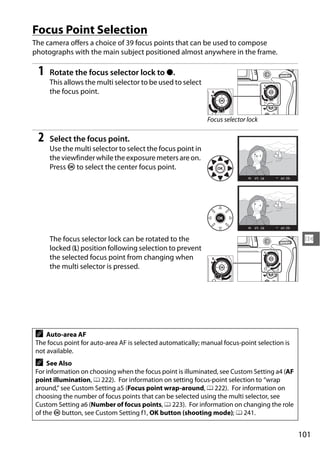 Focus Point Selection
The camera offers a choice of 39 focus points that can be used to compose
photographs with the main subject positioned almost anywhere in the frame.

 1   Rotate the focus selector lock to ●.
     This allows the multi selector to be used to select
     the focus point.


                                                             Focus selector lock

 2   Select the focus point.
     Use the multi selector to select the focus point in
     the viewfinder while the exposure meters are on.
     Press J to select the center focus point.




     The focus selector lock can be rotated to the                                             N
     locked (L) position following selection to prevent
     the selected focus point from changing when
     the multi selector is pressed.




A   Auto-area AF
The focus point for auto-area AF is selected automatically; manual focus-point selection is
not available.
A   See Also
For information on choosing when the focus point is illuminated, see Custom Setting a4 (AF
point illumination, 0 222). For information on setting focus-point selection to “wrap
around,” see Custom Setting a5 (Focus point wrap-around, 0 222). For information on
choosing the number of focus points that can be selected using the multi selector, see
Custom Setting a6 (Number of focus points, 0 223). For information on changing the role
of the J button, see Custom Setting f1, OK button (shooting mode); 0 241.


                                                                                              101
 