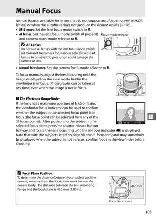 Manual Focus
Manual focus is available for lenses that do not support autofocus (non-AF NIKKOR
lenses) or when the autofocus does not produce the desired results (0 98).
• AF-S lenses: Set the lens focus mode switch to M.
• AF lenses: Set the lens focus mode switch (if present) Focus-mode selector
  and camera focus-mode selector to M.
   D   AF Lenses
   Do not use AF lenses with the lens focus mode switch
   set to M and the camera focus-mode selector set to AF.
   Failure to observe this precaution could damage the
   camera or lens.

• Manual focus lenses: Set the camera focus-mode selector to M.
To focus manually, adjust the lens focus ring until the
image displayed on the clear matte field in the
viewfinder is in focus. Photographs can be taken at
any time, even when the image is not in focus.

❚❚ The Electronic Rangefinder
If the lens has a maximum aperture of f/5.6 or faster,
the viewfinder focus indicator can be used to confirm
whether the subject in the selected focus point is in
focus (the focus point can be selected from any of the                                   N
39 focus points). After positioning the subject in the
selected focus point, press the shutter-release button
halfway and rotate the lens focus ring until the in-focus indicator (I) is displayed.
Note that with the subjects listed on page 98, the in-focus indicator may sometimes
be displayed when the subject is not in focus; confirm focus in the viewfinder before
shooting.




 A   Focal Plane Position
 To determine the distance between your subject and the
 camera, measure from the focal plane mark (E) on the
 camera body. The distance between the lens mounting                         46.5 mm
 flange and the focal plane is 46.5 mm (1.83 in.).


                                                              Focal plane mark


                                                                                        103
 