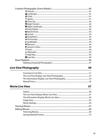Creative Photography (Scene Modes) .............................................................................40
                     k Portrait...............................................................................................................................41
                     l Landscape........................................................................................................................41
                     p Child...................................................................................................................................41
                     m Sports.................................................................................................................................41
                     n Close Up............................................................................................................................42
                     o Night Portrait ..................................................................................................................42
                     r Night Landscape............................................................................................................42
                     s Party/Indoor ....................................................................................................................42
                     t Beach/Snow ....................................................................................................................43
                     u Sunset................................................................................................................................43
                     v Dusk/Dawn ......................................................................................................................43
                     w Pet Portrait.......................................................................................................................43
                     x Candlelight........................................................................................................................44
                     y Blossom.............................................................................................................................44
                     z Autumn Colors ...............................................................................................................44
                     0 Food....................................................................................................................................44
                     1 Silhouette.........................................................................................................................45
                     2 High Key............................................................................................................................45
                     3 Low Key.............................................................................................................................45
   Basic Playback ...........................................................................................................................46
                 Deleting Unwanted Photographs.....................................................................................47

Live View Photography                                                                                                                                       49
                 Focusing in Live View ............................................................................................................51
                 The Live View Display: Live View Photography ...........................................................53
                 The Information Display: Live View Photography ......................................................55
                 Manual Focus ...........................................................................................................................55

Movie Live View                                                                                                                                             57
                 Indices.........................................................................................................................................60
                 The Live View Display: Movie Live View .........................................................................61
                 The Information Display: Movie Live View.....................................................................62
                 Image Area ................................................................................................................................63
                 Movie Settings .........................................................................................................................65
   Viewing Movies ........................................................................................................................67
   Editing Movies ..........................................................................................................................69
                 Trimming Movies ....................................................................................................................69
                 Saving Selected Frames........................................................................................................72




                                                                                                                                                                      xi
 