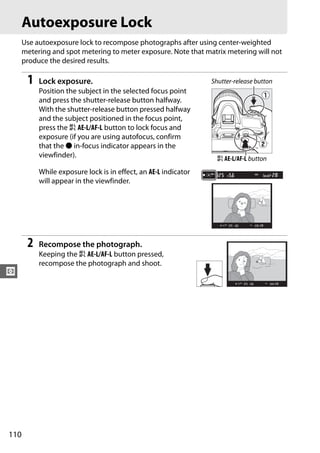 Autoexposure Lock
      Use autoexposure lock to recompose photographs after using center-weighted
      metering and spot metering to meter exposure. Note that matrix metering will not
      produce the desired results.

       1   Lock exposure.                                        Shutter-release button
           Position the subject in the selected focus point
           and press the shutter-release button halfway.
           With the shutter-release button pressed halfway
           and the subject positioned in the focus point,
           press the A AE-L/AF-L button to lock focus and
           exposure (if you are using autofocus, confirm
           that the I in-focus indicator appears in the
           viewfinder).                                            A AE-L/AF-L button
           While exposure lock is in effect, an AE-L indicator
           will appear in the viewfinder.




       2   Recompose the photograph.
           Keeping the A AE-L/AF-L button pressed,
           recompose the photograph and shoot.
Z




110
 