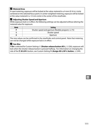 A   Metered Area
In spot metering, exposure will be locked at the value metered in a 4-mm (0.16 in.) circle
centered on the selected focus point. In center-weighted metering, exposure will be locked
at the value metered in a 12-mm circle in the center of the viewfinder.
A  Adjusting Shutter Speed and Aperture
While exposure lock is in effect, the following settings can be adjusted without altering the
metered value for exposure:
     Mode                                       Setting
      P                    Shutter speed and aperture (flexible program; 0 75)
      S                                      Shutter speed
      A                                        Aperture
The new values can be confirmed in the viewfinder and control panel. Note that metering
can not be changed while exposure lock is in effect.
A   See Also
If On is selected for Custom Setting c1 (Shutter-release button AE-L, 0 226), exposure will
lock when the shutter-release button is pressed halfway. For information on changing the
role of the A AE-L/AF-L button, see Custom Setting f4 (Assign AE-L/AF-L button, 0 244).




                                                                                                 Z




                                                                                                111
 