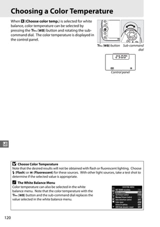 Choosing a Color Temperature
      When K (Choose color temp.) is selected for white
      balance, color temperature can be selected by
      pressing the L (U) button and rotating the sub-
      command dial. The color temperature is displayed in
      the control panel.
                                                                   L (U) button Sub-command
                                                                                        dial




                                                                             Control panel




r


      D   Choose Color Temperature
      Note that the desired results will not be obtained with flash or fluorescent lighting. Choose
      N (Flash) or I (Fluorescent) for these sources. With other light sources, take a test shot to
      determine if the selected value is appropriate.
      A   The White Balance Menu
      Color temperature can also be selected in the white
      balance menu. Note that the color temperature with the
      L (U) button and the sub-command dial replaces the
      value selected in the white balance menu.




120
 