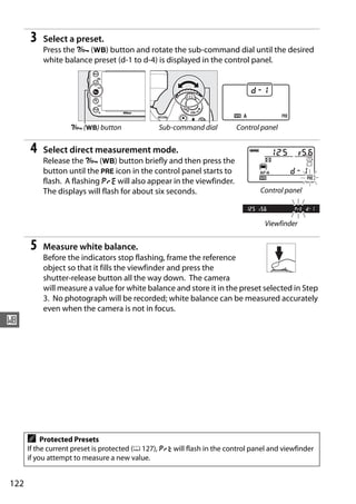 3    Select a preset.
           Press the L (U) button and rotate the sub-command dial until the desired
           white balance preset (d-1 to d-4) is displayed in the control panel.




                   L (U) button                 Sub-command dial         Control panel


      4    Select direct measurement mode.
           Release the L (U) button briefly and then press the
           button until the L icon in the control panel starts to
           flash. A flashing D will also appear in the viewfinder.
           The displays will flash for about six seconds.                       Control panel



                                                                                  Viewfinder


      5    Measure white balance.
           Before the indicators stop flashing, frame the reference
           object so that it fills the viewfinder and press the
           shutter-release button all the way down. The camera
           will measure a value for white balance and store it in the preset selected in Step
           3. No photograph will be recorded; white balance can be measured accurately
           even when the camera is not in focus.
r




      A    Protected Presets
      If the current preset is protected (0 127), 3 will flash in the control panel and viewfinder
      if you attempt to measure a new value.


122
 