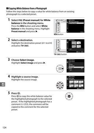 ❚❚ Copying White Balance from a Photograph
      Follow the steps below to copy a value for white balance from an existing
      photograph to a selected preset.

       1   Select L (Preset manual) for White
           balance in the shooting menu.
           Press the G button and select White
           balance in the shooting menu. Highlight
           Preset manual and press 2.
                                                           G button

       2   Select a destination.
           Highlight the destination preset (d-1 to d-4)
           and press W (S).


                                                           W (S) button

       3   Choose Select image.
           Highlight Select image and press 2.




       4   Highlight a source image.
           Highlight the source image.

r

       5   Press J.
           Press J to copy the white balance value for
           the highlighted photograph to the selected
           preset. If the highlighted photograph has a
           comment (0 253), the comment will be
           copied to the comment for the selected
           preset.




124
 