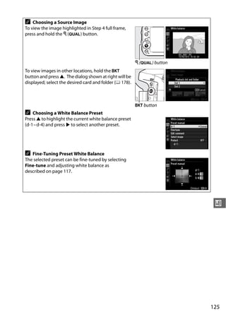 A   Choosing a Source Image
To view the image highlighted in Step 4 full frame,
press and hold the X (T) button.




                                                         X (T) button
To view images in other locations, hold the D
button and press 1. The dialog shown at right will be
displayed; select the desired card and folder (0 178).



                                                         D button
A   Choosing a White Balance Preset
Press 1 to highlight the current white balance preset
(d-1– d-4) and press 2 to select another preset.




A  Fine-Tuning Preset White Balance
The selected preset can be fine-tuned by selecting
Fine-tune and adjusting white balance as
described on page 117.




                                                                         r




                                                                        125
 