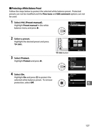 ❚❚ Protecting a White Balance Preset
Follow the steps below to protect the selected white balance preset. Protected
presets can not be modified and the Fine-tune and Edit comment options can not
be used.

 1   Select L (Preset manual).
     Highlight Preset manual in the white
     balance menu and press 2.



 2   Select a preset.
     Highlight the desired preset and press
     W (S).


                                                W (S) button

 3   Select Protect.
     Highlight Protect and press 2.




 4   Select On.
     Highlight On and press J to protect the
     selected white balance preset. To remove
     protection, select Off.                                                      r




                                                                                 127
 