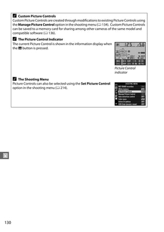 A   Custom Picture Controls
      Custom Picture Controls are created through modifications to existing Picture Controls using
      the Manage Picture Control option in the shooting menu (0 134). Custom Picture Controls
      can be saved to a memory card for sharing among other cameras of the same model and
      compatible software (0 136).
      A   The Picture Control Indicator
      The current Picture Control is shown in the information display when
      the R button is pressed.




                                                                             Picture Control
                                                                             indicator
      A   The Shooting Menu
      Picture Controls can also be selected using the Set Picture Control
      option in the shooting menu (0 214).




J




130
 