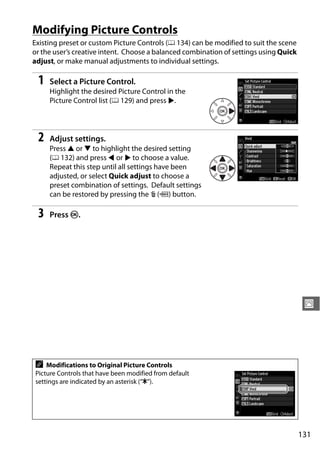 Modifying Picture Controls
Existing preset or custom Picture Controls (0 134) can be modified to suit the scene
or the user’s creative intent. Choose a balanced combination of settings using Quick
adjust, or make manual adjustments to individual settings.

 1   Select a Picture Control.
     Highlight the desired Picture Control in the
     Picture Control list (0 129) and press 2.




 2   Adjust settings.
     Press 1 or 3 to highlight the desired setting
     (0 132) and press 4 or 2 to choose a value.
     Repeat this step until all settings have been
     adjusted, or select Quick adjust to choose a
     preset combination of settings. Default settings
     can be restored by pressing the O (Q) button.

 3   Press J.




                                                                                        J




A   Modifications to Original Picture Controls
Picture Controls that have been modified from default
settings are indicated by an asterisk (“E”).




                                                                                       131
 